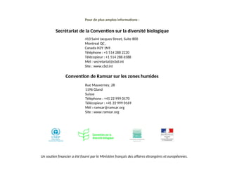 413 Saint Jacques Street, Suite 800
Montreal QC ,
Canada H2Y 1N9
Téléphone : +1 514 288 2220
Télécopieur : +1 514 288 6588
Mél : secretariat@cbd.int
Site : www.cbd.int
Pour de plus amples informations :
Secrétariat de la Convention sur la diversité biologique
Un soutien financier a été fourni par le Ministère français des affaires étrangères et européennes.
Convention de Ramsar sur les zones humides
Rue Mauverney, 28
1196 Gland
Suisse
Téléphone : +41 22 999 0170
Télécopieur : +41 22 999 0169
Mél : ramsar@ramsar.org
Site : www.ramsar.org
 