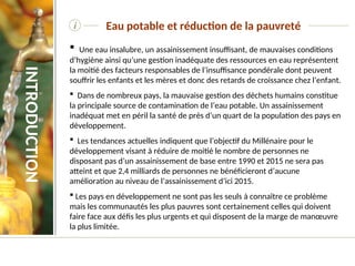 i
 Une eau insalubre, un assainissement insuffisant, de mauvaises conditions
d’hygiène ainsi qu’une gestion inadéquate des ressources en eau représentent
la moitié des facteurs responsables de l’insuffisance pondérale dont peuvent
souffrir les enfants et les mères et donc des retards de croissance chez l’enfant.
 Dans de nombreux pays, la mauvaise gestion des déchets humains constitue
la principale source de contamination de l’eau potable. Un assainissement
inadéquat met en péril la santé de près d’un quart de la population des pays en
développement.
 Les tendances actuelles indiquent que l’objectif du Millénaire pour le
développement visant à réduire de moitié le nombre de personnes ne
disposant pas d’un assainissement de base entre 1990 et 2015 ne sera pas
atteint et que 2,4 milliards de personnes ne bénéficieront d’aucune
amélioration au niveau de l’assainissement d’ici 2015.
 Les pays en développement ne sont pas les seuls à connaître ce problème
mais les communautés les plus pauvres sont certainement celles qui doivent
faire face aux défis les plus urgents et qui disposent de la marge de manœuvre
la plus limitée.
Eau potable et réduction de la pauvreté
INTRODUCTION
 