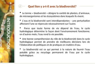i Quel lien y a-t-il avec la biodiversité?
 Le terme « biodiversité » désigne la variété de plantes, d’animaux,
de microorganismes et les écosystèmes dans lesquels ils vivent.
 L’eau et la biodiversité sont interdépendantes – une perturbation
affectant l’une se répercute nécessairement sur l’autre.
 Parce que toute forme de vie dépend de l'eau, le cycle
hydrologique détermine la façon dont l'environnement fonctionne;
en d'autres mots, l’eau rend la vie possible.
 Une bonne compréhension du rôle de la biodiversité dans le cycle
hydrologique permet de prendre de meilleures décisions lors de
l’élaboration de politiques et de pratiques en matière d’eau.
 La biodiversité est ce qui permet à la nature de fournir l’eau
potable grâce au recyclage permanent de l’eau par le cycle
hydrologique.
INTRODUCTION
 