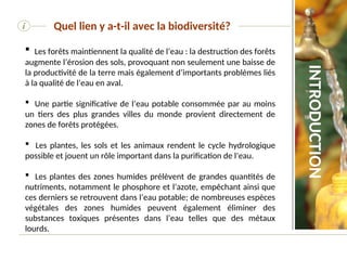 i Quel lien y a-t-il avec la biodiversité?
 Les forêts maintiennent la qualité de l’eau : la destruction des forêts
augmente l’érosion des sols, provoquant non seulement une baisse de
la productivité de la terre mais également d’importants problèmes liés
à la qualité de l’eau en aval.
 Une partie significative de l’eau potable consommée par au moins
un tiers des plus grandes villes du monde provient directement de
zones de forêts protégées.
 Les plantes, les sols et les animaux rendent le cycle hydrologique
possible et jouent un rôle important dans la purification de l’eau.
 Les plantes des zones humides prélèvent de grandes quantités de
nutriments, notamment le phosphore et l’azote, empêchant ainsi que
ces derniers se retrouvent dans l’eau potable; de nombreuses espèces
végétales des zones humides peuvent également éliminer des
substances toxiques présentes dans l’eau telles que des métaux
lourds.
INTRODUCTION
 