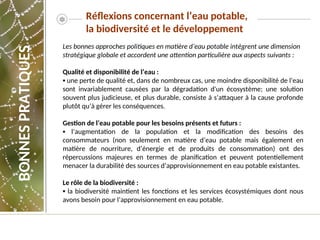 Réflexions concernant l’eau potable,
la biodiversité et le développement
BONNES
PRATIQUES
Les bonnes approches politiques en matière d’eau potable intègrent une dimension
stratégique globale et accordent une attention particulière aux aspects suivants :
Qualité et disponibilité de l’eau :
▪ une perte de qualité et, dans de nombreux cas, une moindre disponibilité de l’eau
sont invariablement causées par la dégradation d'un écosystème; une solution
souvent plus judicieuse, et plus durable, consiste à s’attaquer à la cause profonde
plutôt qu’à gérer les conséquences.
Gestion de l’eau potable pour les besoins présents et futurs :
▪ l’augmentation de la population et la modification des besoins des
consommateurs (non seulement en matière d’eau potable mais également en
matière de nourriture, d’énergie et de produits de consommation) ont des
répercussions majeures en termes de planification et peuvent potentiellement
menacer la durabilité des sources d’approvisionnement en eau potable existantes.
Le rôle de la biodiversité :
▪ la biodiversité maintient les fonctions et les services écosystémiques dont nous
avons besoin pour l’approvisionnement en eau potable.
 
