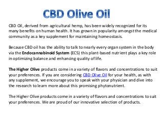 CBD Oil, derived from agricultural hemp, has been widely recognized for its
many benefits on human health. It has grown in popularity amongst the medical
community as a key supplement for maintaining homeostasis.
Because CBD oil has the ability to talk to nearly every organ system in the body
via the Endocannabinoid System (ECS) this plant-based nutrient plays a key role
in optimizing balance and enhancing quality of life.
The Higher Olive products come in a variety of flavors and concentrations to suit
your preferences. If you are considering CBD Olive Oil for your health, as with
any supplement, we encourage you to speak with your physician and dive into
the research to learn more about this promising phytonutrient.
The Higher Olive products come in a variety of flavors and concentrations to suit
your preferences. We are proud of our innovative selection of products.
 
