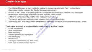 • The Cluster Manager is responsible for node and cluster management. Every node within a
Couchbase cluster includes the Cluster Manager component.
• Access to the Cluster Manager is provided through the administration interface on a dedicated
network port and through dedicated network ports for client access.
• Additional ports are configured for inter-node communication.
• The data is partitioned and distributed between the nodes in the cluster.
• Distributing data this way is often referred to as sharding, with each partition referred to as a shard
The Cluster Manager is responsible for the following within a cluster:
• Cluster management
• Node administration
• Node monitoring
• Statistics gathering and aggregation
• Run-time logging
• Multi-tenancy
• Security for administrative and client access
• Client proxy service to redirect requests
Cluster Manager
sachinkkansal@gmail.com 100
w
w
w
.D
ataC
oncur.com
sachinkkansal@
gm
ail.com
 