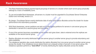 • The Rack Awareness feature permits logical groupings of servers on a cluster where each server group physically
belongs to a rack or Availability Zone.
• To use and enable Rack Awareness, all servers in a cluster must be upgraded to Couchbase Server Enterprise
Edition and minimally, version 2.5.
• By design, Couchbase Server evenly distributes data of active and replica vBuckets across the cluster for cluster
performance and redundancy purposes.
• With Rack Awareness, server partitions are laid out so the replica partitions for servers in one server group are
distributed in servers for a second group and vice versa.
• If one of the servers becomes unavailable or if an entire rack goes down, data is retained since the replicas are
available on the second server group.
• Replica vBuckets are evenly distributed from one server group to another server group to provide redundancy and
data availability.
• The rebalance operation also evenly distributes the replica vBuckets from one server group to another server group
across the cluster. If an imbalance occurs where there is an unequal number of servers in one server group, the
rebalance operation performs a "best effort" of evenly distributing the replica vBuckets across the cluster.
Rack Awareness
sachinkkansal@gmail.com 101
w
w
w
.D
ataC
oncur.com
sachinkkansal@
gm
ail.com
 
