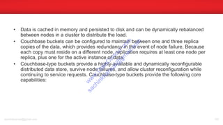 • Data is cached in memory and persisted to disk and can be dynamically rebalanced
between nodes in a cluster to distribute the load.
• Couchbase buckets can be configured to maintain between one and three replica
copies of the data, which provides redundancy in the event of node failure. Because
each copy must reside on a different node, replication requires at least one node per
replica, plus one for the active instance of data.
• Couchbase-type buckets provide a highly-available and dynamically reconfigurable
distributed data store, survive node failures, and allow cluster reconfiguration while
continuing to service requests. Couchbase-type buckets provide the following core
capabilities:
sachinkkansal@gmail.com 105
w
w
w
.D
ataC
oncur.com
sachinkkansal@
gm
ail.com
 