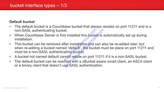 Default bucket
• The default bucket is a Couchbase bucket that always resides on port 11211 and is a
non-SASL authenticating bucket.
• When Couchbase Server is first installed this bucket is automatically set up during
installation.
• This bucket can be removed after installation and can also be re-added later, but
when re-adding a bucket named “default”, the bucket must be place on port 11211 and
must be a non-SASL authenticating bucket.
• A bucket not named default cannot reside on port 11211 if it is a non-SASL bucket.
• The default bucket can be reached with a vBucket aware smart client, an ASCII client
or a binary client that doesn’t use SASL authentication.
bucket interface types – 1/3
sachinkkansal@gmail.com 107
w
w
w
.D
ataC
oncur.com
sachinkkansal@
gm
ail.com
 