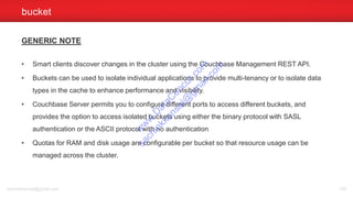GENERIC NOTE
• Smart clients discover changes in the cluster using the Couchbase Management REST API.
• Buckets can be used to isolate individual applications to provide multi-tenancy or to isolate data
types in the cache to enhance performance and visibility.
• Couchbase Server permits you to configure different ports to access different buckets, and
provides the option to access isolated buckets using either the binary protocol with SASL
authentication or the ASCII protocol with no authentication
• Quotas for RAM and disk usage are configurable per bucket so that resource usage can be
managed across the cluster.
bucket
sachinkkansal@gmail.com 109
w
w
w
.D
ataC
oncur.com
sachinkkansal@
gm
ail.com
 
