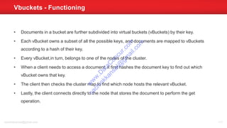• Documents in a bucket are further subdivided into virtual buckets (vBuckets) by their key.
• Each vBucket owns a subset of all the possible keys, and documents are mapped to vBuckets
according to a hash of their key.
• Every vBucket,in turn, belongs to one of the nodes of the cluster.
• When a client needs to access a document, it first hashes the document key to find out which
vBucket owns that key.
• The client then checks the cluster map to find which node hosts the relevant vBucket.
• Lastly, the client connects directly to the node that stores the document to perform the get
operation.
Vbuckets - Functioning
sachinkkansal@gmail.com 111
w
w
w
.D
ataC
oncur.com
sachinkkansal@
gm
ail.com
 