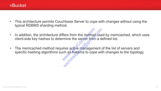 • This architecture permits Couchbase Server to cope with changes without using the
typical RDBMS sharding method.
• In addition, the architecture differs from the method used by memcached, which uses
client-side key hashes to determine the server from a defined list.
• The memcached method requires active management of the list of servers and
specific hashing algorithms such as Ketama to cope with changes to the topology.
vBucket
sachinkkansal@gmail.com 113
w
w
w
.D
ataC
oncur.com
sachinkkansal@
gm
ail.com
 
