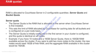 RAM is allocated to Couchbase Server in 2 configurable quantities: Server Quota and
Bucket Quota.
Server quota
• The Server Quota is the RAM that is allocated to the server when Couchbase Server
is first installed.
• This sets the limit of RAM allocated by Couchbase for caching data for all buckets and
is configured on a per-node basis.
• The Server Quota is initially configured in the first server in your cluster is configured,
and the quota is identical on all nodes.
• Example: if you have 10 nodes and a 16GB Server Quota, there is 160GB RAM
available across the cluster. If you were to add two more nodes to the cluster, the new
nodes would need 16GB of free RAM, and the aggregate RAM available in the cluster
would be 192GB.
RAM quotas
sachinkkansal@gmail.com 114
w
w
w
.D
ataC
oncur.com
sachinkkansal@
gm
ail.com
 