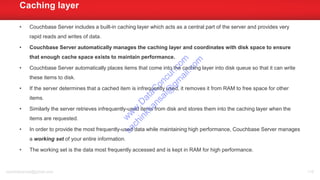 • Couchbase Server includes a built-in caching layer which acts as a central part of the server and provides very
rapid reads and writes of data.
• Couchbase Server automatically manages the caching layer and coordinates with disk space to ensure
that enough cache space exists to maintain performance.
• Couchbase Server automatically places items that come into the caching layer into disk queue so that it can write
these items to disk.
• If the server determines that a cached item is infrequently used, it removes it from RAM to free space for other
items.
• Similarly the server retrieves infrequently-used items from disk and stores them into the caching layer when the
items are requested.
• In order to provide the most frequently-used data while maintaining high performance, Couchbase Server manages
a working set of your entire information.
• The working set is the data most frequently accessed and is kept in RAM for high performance.
Caching layer
sachinkkansal@gmail.com 116
w
w
w
.D
ataC
oncur.com
sachinkkansal@
gm
ail.com
 