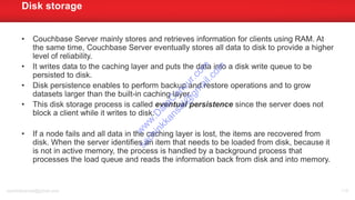 • Couchbase Server mainly stores and retrieves information for clients using RAM. At
the same time, Couchbase Server eventually stores all data to disk to provide a higher
level of reliability.
• It writes data to the caching layer and puts the data into a disk write queue to be
persisted to disk.
• Disk persistence enables to perform backup and restore operations and to grow
datasets larger than the built-in caching layer.
• This disk storage process is called eventual persistence since the server does not
block a client while it writes to disk.
• If a node fails and all data in the caching layer is lost, the items are recovered from
disk. When the server identifies an item that needs to be loaded from disk, because it
is not in active memory, the process is handled by a background process that
processes the load queue and reads the information back from disk and into memory.
Disk storage
sachinkkansal@gmail.com 119
w
w
w
.D
ataC
oncur.com
sachinkkansal@
gm
ail.com
 