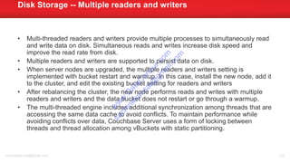 • Multi-threaded readers and writers provide multiple processes to simultaneously read
and write data on disk. Simultaneous reads and writes increase disk speed and
improve the read rate from disk.
• Multiple readers and writers are supported to persist data on disk.
• When server nodes are upgraded, the multiple readers and writers setting is
implemented with bucket restart and warmup. In this case, install the new node, add it
to the cluster, and edit the existing bucket setting for readers and writers
• After rebalancing the cluster, the new node performs reads and writes with multiple
readers and writers and the data bucket does not restart or go through a warmup.
• The multi-threaded engine includes additional synchronization among threads that are
accessing the same data cache to avoid conflicts. To maintain performance while
avoiding conflicts over data, Couchbase Server uses a form of locking between
threads and thread allocation among vBuckets with static partitioning.
Disk Storage -- Multiple readers and writers
sachinkkansal@gmail.com 120
w
w
w
.D
ataC
oncur.com
sachinkkansal@
gm
ail.com
 