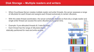 • When Couchbase Server creates multiple reader and writer threads, the server assesses a range
of vBuckets for each thread and assigns each thread exclusively to certain vBuckets.
• With this static thread coordination, the server schedules threads so that only a single reader and
single writer thread can access the same vBucket at any given time.
• Example: 6 pre-allocated threads & 2 data Buckets.
• Each thread has the range of vBuckets that is
statically partitioned for read and write access.
Disk Storage -- Multiple readers and writers
sachinkkansal@gmail.com 121
w
w
w
.D
ataC
oncur.com
sachinkkansal@
gm
ail.com
 