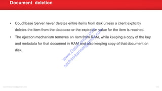 • Couchbase Server never deletes entire items from disk unless a client explicitly
deletes the item from the database or the expiration value for the item is reached.
• The ejection mechanism removes an item from RAM, while keeping a copy of the key
and metadata for that document in RAM and also keeping copy of that document on
disk.
Document deletion
sachinkkansal@gmail.com 122
w
w
w
.D
ataC
oncur.com
sachinkkansal@
gm
ail.com
 