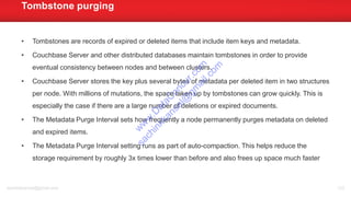 • Tombstones are records of expired or deleted items that include item keys and metadata.
• Couchbase Server and other distributed databases maintain tombstones in order to provide
eventual consistency between nodes and between clusters.
• Couchbase Server stores the key plus several bytes of metadata per deleted item in two structures
per node. With millions of mutations, the space taken up by tombstones can grow quickly. This is
especially the case if there are a large number of deletions or expired documents.
• The Metadata Purge Interval sets how frequently a node permanently purges metadata on deleted
and expired items.
• The Metadata Purge Interval setting runs as part of auto-compaction. This helps reduce the
storage requirement by roughly 3x times lower than before and also frees up space much faster
Tombstone purging
sachinkkansal@gmail.com 123
w
w
w
.D
ataC
oncur.com
sachinkkansal@
gm
ail.com
 