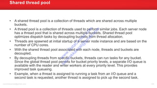 • A shared thread pool is a collection of threads which are shared across multiple
buckets.
• A thread pool is a collection of threads used to perform similar jobs. Each server node
has a thread pool that is shared across multiple buckets. Shared thread pool
optimizes dispatch tasks by decoupling buckets from thread allocation.
• Threads are spawned at initial startup of a server node instance and are based on the
number of CPU cores.
• With the shared thread pool associated with each node, threads and buckets are
decoupled.
• By decoupling threads from specific buckets, threads can run tasks for any bucket.
Since the global thread pool permits for bucket priority levels, a separate I/O queue is
available with the reader and writer workers at every priority level. This provides
improved task queueing.
• Example, when a thread is assigned to running a task from an I/O queue and a
second task is requested, another thread is assigned to pick up the second task.
Shared thread pool
sachinkkansal@gmail.com 124
w
w
w
.D
ataC
oncur.com
sachinkkansal@
gm
ail.com
 
