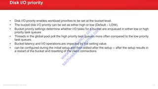 • Disk I/O priority enables workload priorities to be set at the bucket level.
• The bucket disk I/O priority can be set as either high or low (Default – LOW).
• Bucket priority settings determine whether I/O tasks for a bucket are enqueued in either low or high
priority task queues
• Threads in the global pool poll the high priority task queues more often compared to the low priority
task queues.
• Bucket latency and I/O operations are impacted by the setting value.
• can be configured during the initial setup and then edited after the setup -- after the setup results in
a restart of the bucket and resetting of the client connections
Disk I/O priority
sachinkkansal@gmail.com 126
w
w
w
.D
ataC
oncur.com
sachinkkansal@
gm
ail.com
 