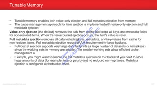 • Tunable memory enables both value-only ejection and full metadata ejection from memory.
• The cache management approach for item ejection is implemented with value-only ejection and full
metadata ejection
Value-only ejection (the default) removes the data from cache but keeps all keys and metadata fields
for non-resident items. When the value bucket ejection occurs, the item's value is reset.
Full metadata ejection removes all data including keys, metadata, and key-values from cache for
non-resident items. Full metadata ejection reduces RAM requirement for large buckets.
• Full-bucket ejection supports very large data footprints (a large number of datasets or items/keys)
since the working sets in memory are smaller. The smaller working sets allow efficient cache
management a
• Example, you might want to enable the full metadata ejection on that bucket if you need to store
huge amounts of data (for example, tera or peta bytes) nd reduced warmup times. Metadata
ejection is configured at the bucket-level.
Tunable Memory
sachinkkansal@gmail.com 127
w
w
w
.D
ataC
oncur.com
sachinkkansal@
gm
ail.com
 