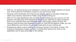 • With 2.x, cb cached all keys and metadata in memory and allowed ejection of values
only. That is great for low-latency access to any part of your data.
• However some workloads don't require low latency access to all parts of data and
rather have memory reserved for 'hotter' parts of the working set.
• With 3.0, for large databases with a smaller active working set, you can turn on 'full
ejection' and eject keys and metadata for parts of your data that is rarely accessed.
Even if you consider keys and metadata small, with a large number of keys, the
memory used for keys and metadata can add up. With the full ejection mode, you can
more effectively use memory for caching larger parts of your working set.
• Enabling the option is easy and can be done per bucket in the admin console. The
change is transperant to apps so there is nothing that needs to be done on the
application size to take advantage of the setting.
sachinkkansal@gmail.com 128
w
w
w
.D
ataC
oncur.com
sachinkkansal@
gm
ail.com
 