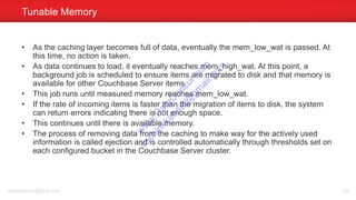 • As the caching layer becomes full of data, eventually the mem_low_wat is passed. At
this time, no action is taken.
• As data continues to load, it eventually reaches mem_high_wat. At this point, a
background job is scheduled to ensure items are migrated to disk and that memory is
available for other Couchbase Server items.
• This job runs until measured memory reaches mem_low_wat.
• If the rate of incoming items is faster than the migration of items to disk, the system
can return errors indicating there is not enough space.
• This continues until there is available memory.
• The process of removing data from the caching to make way for the actively used
information is called ejection and is controlled automatically through thresholds set on
each configured bucket in the Couchbase Server cluster.
Tunable Memory
sachinkkansal@gmail.com 130
w
w
w
.D
ataC
oncur.com
sachinkkansal@
gm
ail.com
 