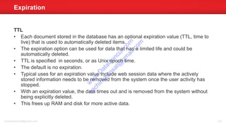 TTL
• Each document stored in the database has an optional expiration value (TTL, time to
live) that is used to automatically deleted items.
• The expiration option can be used for data that has a limited life and could be
automatically deleted.
• TTL is specified in seconds, or as Unix epoch time.
• The default is no expiration.
• Typical uses for an expiration value include web session data where the actively
stored information needs to be removed from the system once the user activity has
stopped.
• With an expiration value, the data times out and is removed from the system without
being explicitly deleted.
• This frees up RAM and disk for more active data.
Expiration
sachinkkansal@gmail.com 132
w
w
w
.D
ataC
oncur.com
sachinkkansal@
gm
ail.com
 
