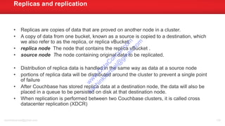 • Replicas are copies of data that are proved on another node in a cluster.
• A copy of data from one bucket, known as a source is copied to a destination, which
we also refer to as the replica, or replica vBucket.
• replica node The node that contains the replica vBucket .
• source node The node containing original data to be replicated.
• Distribution of replica data is handled in the same way as data at a source node
• portions of replica data will be distributed around the cluster to prevent a single point
of failure
• After Couchbase has stored replica data at a destination node, the data will also be
placed in a queue to be persisted on disk at that destination node.
• When replication is performed between two Couchbase clusters, it is called cross
datacenter replication (XDCR)
Replicas and replication
sachinkkansal@gmail.com 134
w
w
w
.D
ataC
oncur.com
sachinkkansal@
gm
ail.com
 