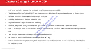 • DCP is an innovative protocol that drive data sync for Couchbase Server v3.0.
• The Database Change Protocol (DCP) is a streaming protocol that significantly reduces latency for view updates.
• Increase data sync efficiency with massive data footprints
• Remove slower Disk-IO from the data sync path
• Improve latencies – replication for data durability
• In future, will provide a programmable data sync protocol for external stores outside Couchbase Server
• With DCP changes made to documents in memory are immediately streamed to be indexed without being written to
disk.
• This provides faster view consistency which provides fresher data.
• DCP reduces latency for cross data center replication (XDCR).
• Data is replicated memory-to-memory from the source cluster to the destination cluster before being written to disk
on the source cluster.
Database Change Protocol -- DCP
sachinkkansal@gmail.com 136
w
w
w
.D
ataC
oncur.com
sachinkkansal@
gm
ail.com
 