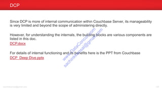 Since DCP is more of internal communication within Couchbase Server, its manageability
is very limited and beyond the scope of administering directly.
However, for understanding the internals, the building blocks are various components are
listed in this doc.
DCP.docx
For details of internal functioning and its benefits here is the PPT from Couchbase
DCP Deep Dive.pptx
DCP
sachinkkansal@gmail.com 138
w
w
w
.D
ataC
oncur.com
sachinkkansal@
gm
ail.com
 