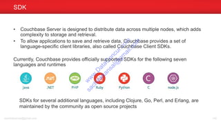 • Couchbase Server is designed to distribute data across multiple nodes, which adds
complexity to storage and retrieval.
• To allow applications to save and retrieve data, Couchbase provides a set of
language-specific client libraries, also called Couchbase Client SDKs.
Currently, Couchbase provides officially supported SDKs for the following seven
languages and runtimes
SDK
sachinkkansal@gmail.com 140
SDKs for several additional languages, including Clojure, Go, Perl, and Erlang, are
maintained by the community as open source projects
w
w
w
.D
ataC
oncur.com
sachinkkansal@
gm
ail.com
 