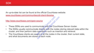 An up-to-date list can be found at the official Couchbase website:
www.couchbase.com/communities/all-client-libraries
http://www.couchbase.com/open-source
• These SDKs are used to communicate with the Couchbase Server cluster.
• The SDKs usually communicate directly with the nodes storing relevant data within the
cluster, and then perform data operations such as insertion and retrieval.
• The Couchbase clients are aware of all the nodes in the cluster, their current state,
and what documents are stored in each node.
SDK
sachinkkansal@gmail.com 141
w
w
w
.D
ataC
oncur.com
sachinkkansal@
gm
ail.com
 
