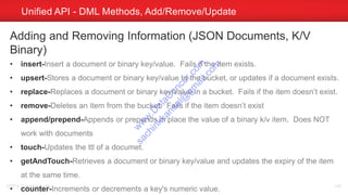 Unified API - DML Methods, Add/Remove/Update
©2014 Couchbase, Inc. 146
Adding and Removing Information (JSON Documents, K/V
Binary)
• insert-Insert a document or binary key/value. Fails if the item exists.
• upsert-Stores a document or binary key/value to the bucket, or updates if a document exists.
• replace-Replaces a document or binary key/value in a bucket. Fails if the item doesn’t exist.
• remove-Deletes an item from the bucket. Fails if the item doesn’t exist
• append/prepend-Appends or prepends in place the value of a binary k/v item. Does NOT
work with documents
• touch-Updates the ttl of a documet.
• getAndTouch-Retrieves a document or binary key/value and updates the expiry of the item
at the same time.
• counter-Increments or decrements a key's numeric value.
w
w
w
.D
ataC
oncur.com
sachinkkansal@
gm
ail.com
 