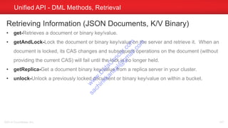 Unified API - DML Methods, Retrieval
©2014 Couchbase, Inc. 147
Retrieving Information (JSON Documents, K/V Binary)
• get-Retrieves a document or binary key/value.
• getAndLock-Lock the document or binary key/value on the server and retrieve it. When an
document is locked, its CAS changes and subsequent operations on the document (without
providing the current CAS) will fail until the lock is no longer held.
• getReplica-Get a document binary key/value from a replica server in your cluster.
• unlock-Unlock a previously locked document or binary key/value on within a bucket.
w
w
w
.D
ataC
oncur.com
sachinkkansal@
gm
ail.com
 