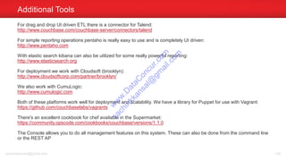 For drag and drop UI driven ETL there is a connector for Talend:
http://www.couchbase.com/couchbase-server/connectors/talend
For simple reporting operations pentaho is really easy to use and is completely UI driven:
http://www.pentaho.com
With elastic search kibana can also be utilized for some really powerful reporting:
http://www.elasticsearch.org
For deployment we work with Cloudsoft (brooklyn):
http://www.cloudsoftcorp.com/partner/brooklyn/
We also work with CumuLogic:
http://www.cumulogic.com
Both of these platforms work well for deployment and scalability. We have a library for Puppet for use with Vagrant:
https://github.com/couchbaselabs/vagrants
There's an excellent cookbook for chef available in the Supermarket:
https://community.opscode.com/cookbooks/couchbase/versions/1.1.0
The Console allows you to do all management features on this system. These can also be done from the command line
or the REST AP
Additional Tools
sachinkkansal@gmail.com 149
w
w
w
.D
ataC
oncur.com
sachinkkansal@
gm
ail.com
 