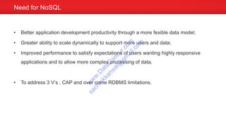 • Better application development productivity through a more fexible data model;
• Greater ability to scale dynamically to support more users and data;
• Improved performance to satisfy expectations of users wanting highly responsive
applications and to allow more complex processing of data.
• To address 3 V’s , CAP and over come RDBMS limitations.
Need for NoSQL
w
w
w
.D
ataC
oncur.com
sachinkkansal@
gm
ail.com
 