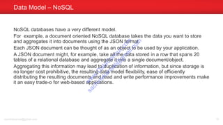 NoSQL databases have a very different model.
For example, a document oriented NoSQL database takes the data you want to store
and aggregates it into documents using the JSON format.
Each JSON document can be thought of as an object to be used by your application.
A JSON document might, for example, take all the data stored in a row that spans 20
tables of a relational database and aggregate it into a single document/object.
Aggregating this information may lead to duplication of information, but since storage is
no longer cost prohibitive, the resulting data model flexibility, ease of efficiently
distributing the resulting documents and read and write performance improvements make
it an easy trade-o for web-based applications.
Data Model – NoSQL
sachinkkansal@gmail.com 19
w
w
w
.D
ataC
oncur.com
sachinkkansal@
gm
ail.com
 