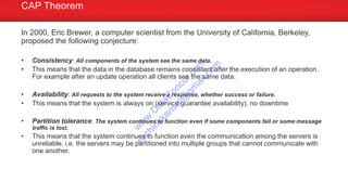 In 2000, Eric Brewer, a computer scientist from the University of California, Berkeley,
proposed the following conjecture:
• Consistency: All components of the system see the same data.
• This means that the data in the database remains consistent after the execution of an operation.
For example after an update operation all clients see the same data.
• Availability: All requests to the system receive a response, whether success or failure.
• This means that the system is always on (service guarantee availability), no downtime
• Partition tolerance: The system continues to function even if some components fail or some message
traffic is lost.
• This means that the system continues to function even the communication among the servers is
unreliable, i.e. the servers may be partitioned into multiple groups that cannot communicate with
one another.
CAP Theorem
w
w
w
.D
ataC
oncur.com
sachinkkansal@
gm
ail.com
 