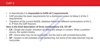 • In theoretically it is impossible to fulfill all 3 requirements.
• CAP provides the basic requirements for a distributed system to follow 2 of the 3
requirements.
• Therefore all the current NoSQL database follow the different combinations of the C,
A, P from the CAP theorem.
Here is the brief description of three combinations CA, CP, AP :
• CA - Single site cluster, therefore all nodes are always in contact. When a partition
occurs, the system blocks.
• CP - Some data may not be accessible, but the rest is still consistent/accurate.
• AP - System is still available under partitioning, but some of the data returned may be
inaccurate.
CAP 2
w
w
w
.D
ataC
oncur.com
sachinkkansal@
gm
ail.com
 