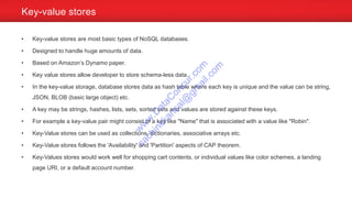 • Key-value stores are most basic types of NoSQL databases.
• Designed to handle huge amounts of data.
• Based on Amazon’s Dynamo paper.
• Key value stores allow developer to store schema-less data.
• In the key-value storage, database stores data as hash table where each key is unique and the value can be string,
JSON, BLOB (basic large object) etc.
• A key may be strings, hashes, lists, sets, sorted sets and values are stored against these keys.
• For example a key-value pair might consist of a key like "Name" that is associated with a value like "Robin".
• Key-Value stores can be used as collections, dictionaries, associative arrays etc.
• Key-Value stores follows the 'Availability' and 'Partition' aspects of CAP theorem.
• Key-Values stores would work well for shopping cart contents, or individual values like color schemes, a landing
page URI, or a default account number.
Key-value stores
w
w
w
.D
ataC
oncur.com
sachinkkansal@
gm
ail.com
 