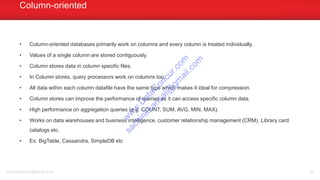 • Column-oriented databases primarily work on columns and every column is treated individually.
• Values of a single column are stored contiguously.
• Column stores data in column specific files.
• In Column stores, query processors work on columns too.
• All data within each column datafile have the same type which makes it ideal for compression.
• Column stores can improve the performance of queries as it can access specific column data.
• High performance on aggregation queries (e.g. COUNT, SUM, AVG, MIN, MAX).
• Works on data warehouses and business intelligence, customer relationship management (CRM), Library card
catalogs etc.
• Ex: BigTable, Cassandra, SimpleDB etc
Column-oriented
sachinkkansal@gmail.com 30
w
w
w
.D
ataC
oncur.com
sachinkkansal@
gm
ail.com
 