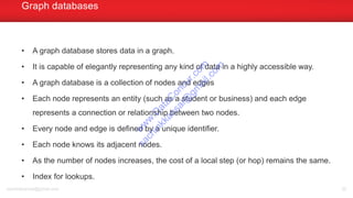 • A graph database stores data in a graph.
• It is capable of elegantly representing any kind of data in a highly accessible way.
• A graph database is a collection of nodes and edges
• Each node represents an entity (such as a student or business) and each edge
represents a connection or relationship between two nodes.
• Every node and edge is defined by a unique identifier.
• Each node knows its adjacent nodes.
• As the number of nodes increases, the cost of a local step (or hop) remains the same.
• Index for lookups.
Graph databases
sachinkkansal@gmail.com 32
w
w
w
.D
ataC
oncur.com
sachinkkansal@
gm
ail.com
 