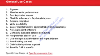 1. Bigness
2. Massive write performance
3. Fast key-value access
4. Flexible schema and flexible datatypes
5. Schema migration
6. Write availability
7. Easier maintainability, administration and operations
8. No single point of failure
9. Generally available parallel computing
10. Programmer ease of use
11. Use the right data model for the right problem
12. Avoid hitting the wall
13. Distributed systems support
14. Tunable CAP tradeoffs
Specific Use Cases  Specific use cases.docx
General Use Cases
w
w
w
.D
ataC
oncur.com
sachinkkansal@
gm
ail.com
 