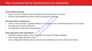 Push-button elasticity
• Add or remove multiple servers simultaneously with the push of a button
• Efficient data rebalancing without requiring application changes
Zero-downtime maintenance
• Add or remove servers, upgrade software in and perform any maintenance tasks in a live cluster
• No application downtime required
• No application performance degradation
Data replication with auto-failover
• Maintain multiple copies of your data within the cluster for high-availability
• User configurable replication count
• User configurable failover policy to ensure data availability in the face of hardware failure
Key Couchbase Server characteristics and capabilities
w
w
w
.D
ataC
oncur.com
sachinkkansal@
gm
ail.com
 