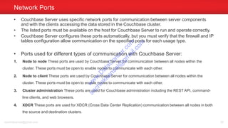 • Couchbase Server uses specific network ports for communication between server components
and with the clients accessing the data stored in the Couchbase cluster.
• The listed ports must be available on the host for Couchbase Server to run and operate correctly.
• Couchbase Server configures these ports automatically, but you must verify that the firewall and IP
tables configuration allow communication on the specified ports for each usage type.
• Ports used for different types of communication with Couchbase Server:
1. Node to node These ports are used by Couchbase Server for communication between all nodes within the
cluster. These ports must be open to enable nodes to communicate with each other.
2. Node to client These ports are used by Couchbase Server for communication between all nodes within the
cluster. These ports must be open to enable nodes to communicate with each other.
3. Cluster administration These ports are used for Couchbase administration including the REST API, command-
line clients, and web browsers.
4. XDCR These ports are used for XDCR (Cross Data Center Replication) communication between all nodes in both
the source and destination clusters.
Network Ports
sachinkkansal@gmail.com 55
w
w
w
.D
ataC
oncur.com
sachinkkansal@
gm
ail.com
 