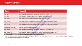 Port Used by
Port 8091 Used by the Couchbase Web Console for REST/HTTP traffic.
Port 8092 Used to access views, run queries, and update design documents.
Port 11207 Used by smart client libraries to access data nodes using SSL.
Port 11210 Used by smart client libraries or Moxi to directly connect to the data nodes.
Port 11211 Used by pre-existing Couchbase and memcached (non-smart) client libraries.
Ports 11214 and 11215 Used for SSL XDCR data encryption.
Port 18091 Used by the Couchbase Web Console for REST/HTTP traffic with SSL.
Port 18092 Used to access views, run queries, and update design documents with SSL.
All other Ports Used for other Couchbase Server communications.
Network Ports
sachinkkansal@gmail.com 57
• Port 11213 is an internal ports used on the local host for memcached and compaction.
• The node is not used for communication between nodes in a cluster.
• For firewall purposes, you do not need to take port 11213 into consideration. However, if a service is listening on this port,
Couchbase Server does not start correctly.
w
w
w
.D
ataC
oncur.com
sachinkkansal@
gm
ail.com
 