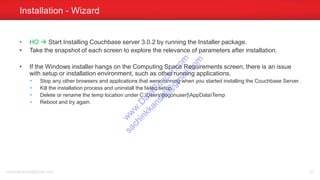 • HO  Start Installing Couchbase server 3.0.2 by running the Installer package.
• Take the snapshot of each screen to explore the relevance of parameters after installation.
• If the Windows installer hangs on the Computing Space Requirements screen, there is an issue
with setup or installation environment, such as other running applications.
• Stop any other browsers and applications that were running when you started installing the Couchbase Server.
• Kill the installation process and uninstall the failed setup.
• Delete or rename the temp location under C:Users[logonuser]AppDataTemp
• Reboot and try again.
Installation - Wizard
sachinkkansal@gmail.com 61
w
w
w
.D
ataC
oncur.com
sachinkkansal@
gm
ail.com
 