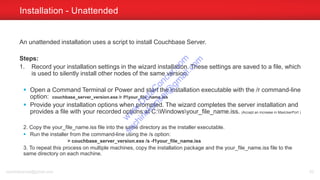 An unattended installation uses a script to install Couchbase Server.
Steps:
1. Record your installation settings in the wizard installation. These settings are saved to a file, which
is used to silently install other nodes of the same version.
 Open a Command Terminal or Power and start the installation executable with the /r command-line
option: couchbase_server_version.exe /r /f1your_file_name.iss
 Provide your installation options when prompted. The wizard completes the server installation and
provides a file with your recorded options at C:Windowsyour_file_name.iss. (Accept an increase in MaxUserPort )
2. Copy the your_file_name.iss file into the same directory as the installer executable.
 Run the installer from the command-line using the /s option:
> couchbase_server_version.exe /s -f1your_file_name.iss
3. To repeat this process on multiple machines, copy the installation package and the your_file_name.iss file to the
same directory on each machine.
Installation - Unattended
sachinkkansal@gmail.com 62
w
w
w
.D
ataC
oncur.com
sachinkkansal@
gm
ail.com
 