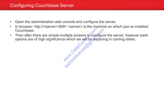 Configuring Couchbase Server
• Open the administration web console and configure the server.
• In browser: http://<server>:8091 <server> is the machine on which you’ve installed
Couchbase.
• Then after there are simple multiple screens to configure the server, however each
options are of high significance which we will be exploring in coming slides.
w
w
w
.D
ataC
oncur.com
sachinkkansal@
gm
ail.com
 