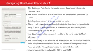 Configuring Couchbase Server, step 1
sachinkkansal@gmail.com 67
• The Databases Path field is the location where Couchbase will store its
persisted data.
• The Indices Path field is where Couchbase will keep the indices created by
views.
• Both locations refer only to the current server node.
• Placing the index data on a different physical disk than the document data is
likely to result in better performance, especially if you will be using many
views or creating views on the fly.
• In a Couchbase cluster, every node must have the same amount of RAM
allocated.
• The RAM quota you set when starting a new cluster will be inherited by every
node that joins the cluster in the future. It is possible to change the server
RAM quota later through the command-line administration tools.
• Used on demand & normally set to 60% of total RAM
w
w
w
.D
ataC
oncur.com
sachinkkansal@
gm
ail.com
 