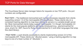 The Couchbase Server data manager listens for requests on two TCP ports - the port
numbers are configurable
Port 11211 – The traditional memcached port number processes requests from clients
supporting version 1.0 of the memcapable API specification. These clients rely on a
consistent hashing algorithm to map keys directly to servers in a variable-length server
list. Most memcached clients today support memcapable 1.0, though memcapable 2.0
clients for the most popular platforms are being introduced (e.g., spymemcached for
Java, enyim for .NET, fauna for Ruby, libmemcached for C and other languages that wrap
this client library).
• Port 11210 – a port directly accessible to clients implementing version 2.0 of the
memcapable API. These clients are “vBucket aware,” using a hashing algorithm to map
keys to one of a fixed number of “vBuckets” (
TCP Ports for Data Manager
sachinkkansal@gmail.com 79
w
w
w
.D
ataC
oncur.com
sachinkkansal@
gm
ail.com
 